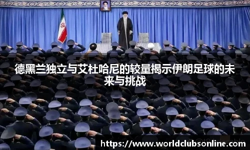 德黑兰独立与艾杜哈尼的较量揭示伊朗足球的未来与挑战