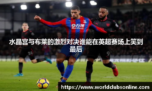 水晶宫与布莱的激烈对决谁能在英超赛场上笑到最后